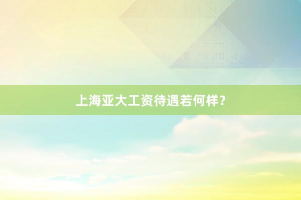 上海亚大工资待遇若何样？