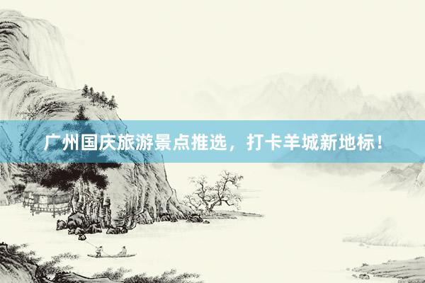 广州国庆旅游景点推选，打卡羊城新地标！