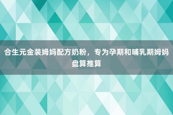 合生元金装姆妈配方奶粉，专为孕期和哺乳期姆妈盘算推算