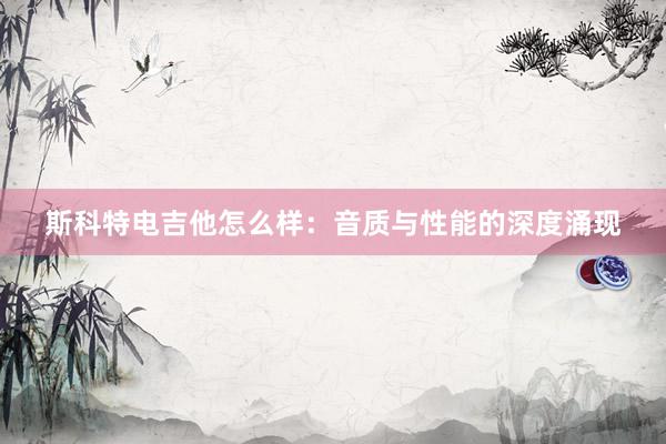 斯科特电吉他怎么样：音质与性能的深度涌现
